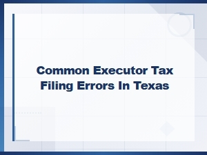 Common Executor Tax Filing Mistakes in Texas